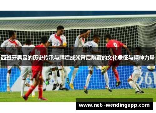 西班牙男足的历史传承与辉煌成就背后隐藏的文化象征与精神力量
