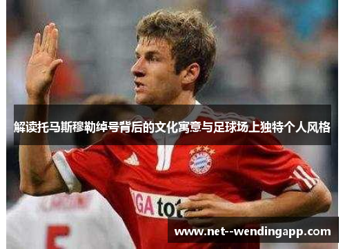 解读托马斯穆勒绰号背后的文化寓意与足球场上独特个人风格